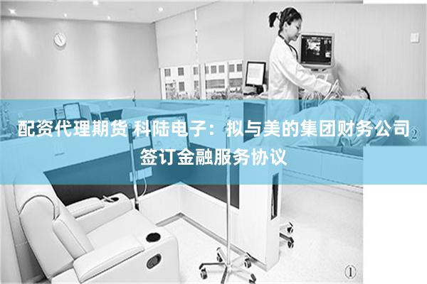 配资代理期货 科陆电子：拟与美的集团财务公司签订金融服务协议