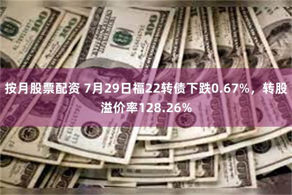 按月股票配资 7月29日福22转债下跌0.67%，转股溢价率128.26%