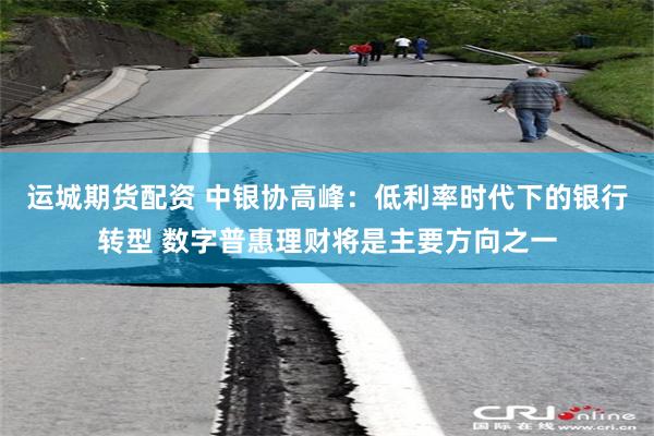 运城期货配资 中银协高峰：低利率时代下的银行转型 数字普惠理财将是主要方向之一