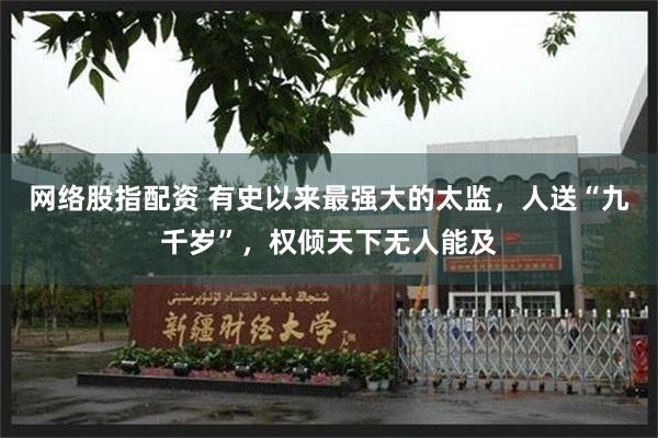 网络股指配资 有史以来最强大的太监，人送“九千岁”，权倾天下无人能及