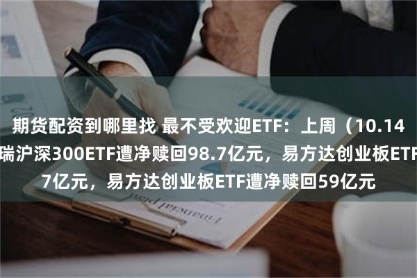 期货配资到哪里找 最不受欢迎ETF：上周（10.14-10.18）华泰柏瑞沪深300ETF遭净赎回98.7亿元，易方达创业板ETF遭净赎回59亿元