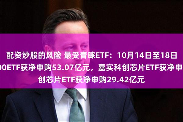 配资炒股的风险 最受青睐ETF：10月14日至18日国泰中证A500ETF获净申购53.07亿元，嘉实科创芯片ETF获净申购29.42亿元