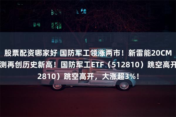 股票配资哪家好 国防军工领涨两市！新雷能20CM涨停，中航电测再创历史新高！国防军工ETF（512810）跳空高开，大涨超3%！