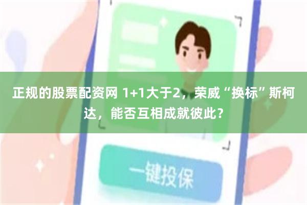 正规的股票配资网 1+1大于2，荣威“换标”斯柯达，能否互相成就彼此？