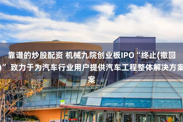 靠谱的炒股配资 机械九院创业板IPO“终止(撤回)” 致力于为汽车行业用户提供汽车工程整体解决方案