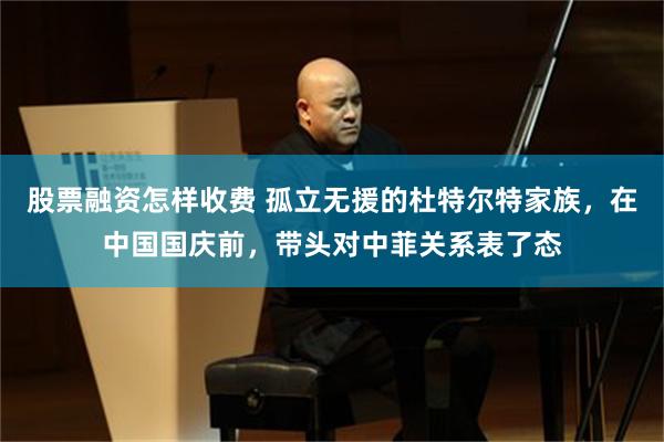股票融资怎样收费 孤立无援的杜特尔特家族，在中国国庆前，带头对中菲关系表了态