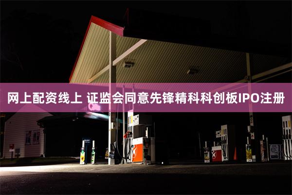 网上配资线上 证监会同意先锋精科科创板IPO注册