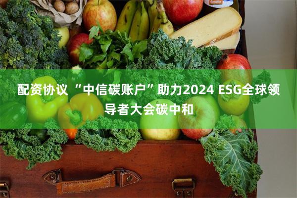 配资协议 “中信碳账户”助力2024 ESG全球领导者大会碳中和