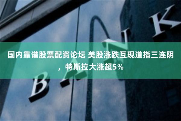 国内靠谱股票配资论坛 美股涨跌互现道指三连阴，特斯拉大涨超5%