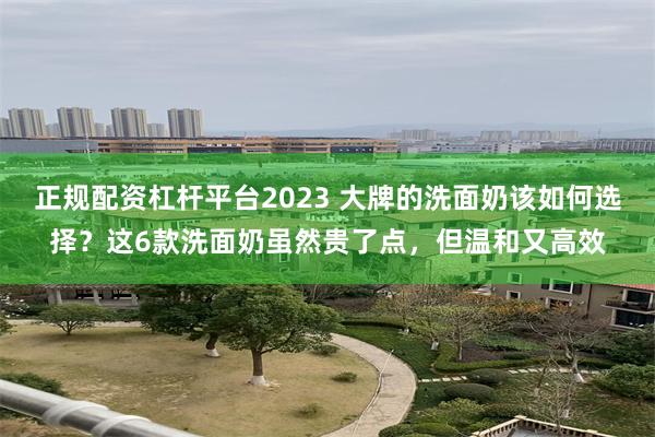正规配资杠杆平台2023 大牌的洗面奶该如何选择？这6款洗面奶虽然贵了点，但温和又高效