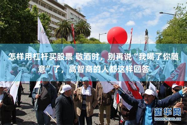 怎样用杠杆买股票 敬酒时，别再说“我喝了你随意”了，高智商的人都这样回答