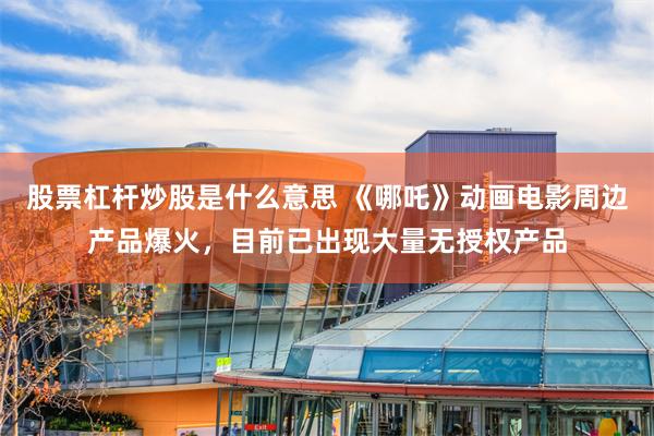 股票杠杆炒股是什么意思 《哪吒》动画电影周边产品爆火，目前已出现大量无授权产品