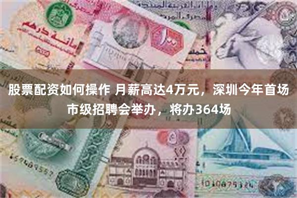 股票配资如何操作 月薪高达4万元，深圳今年首场市级招聘会举办，将办364场