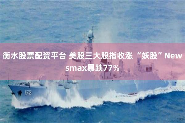 衡水股票配资平台 美股三大股指收涨 “妖股”Newsmax暴跌77%