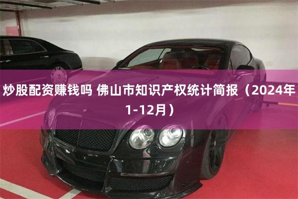 炒股配资赚钱吗 佛山市知识产权统计简报（2024年1-12月）