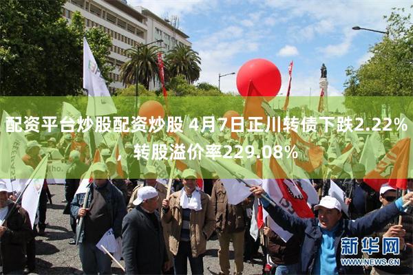 配资平台炒股配资炒股 4月7日正川转债下跌2.22%，转股溢价率229.08%