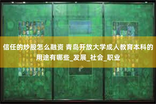 信任的炒股怎么融资 青岛开放大学成人教育本科的用途有哪些_发展_社会_职业