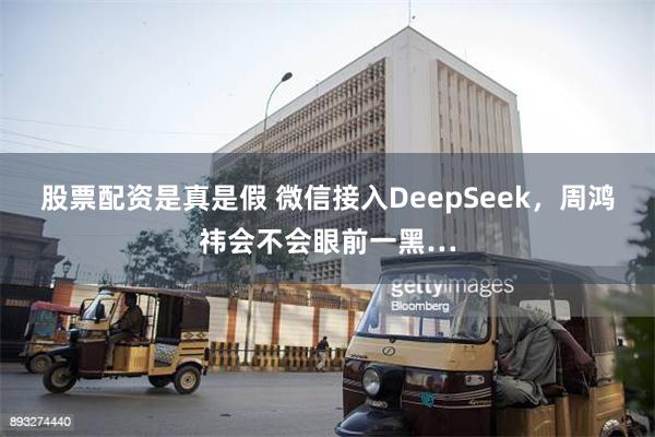 股票配资是真是假 微信接入DeepSeek，周鸿祎会不会眼前一黑…