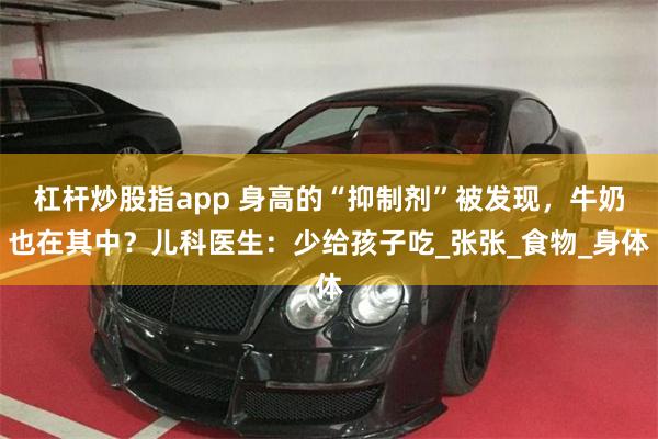 杠杆炒股指app 身高的“抑制剂”被发现，牛奶也在其中？儿科医生：少给孩子吃_张张_食物_身体