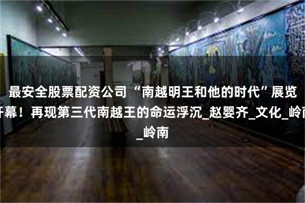 最安全股票配资公司 “南越明王和他的时代”展览开幕！再现第三代南越王的命运浮沉_赵婴齐_文化_岭南