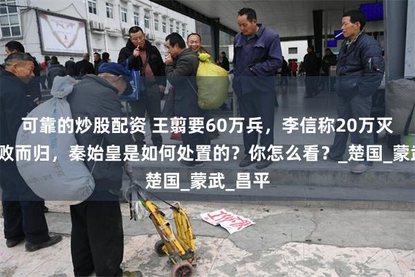 可靠的炒股配资 王翦要60万兵，李信称20万灭楚，大败而归，秦始皇是如何处置的？你怎么看？_楚国_蒙武_昌平