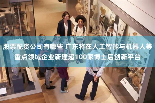股票配资公司有哪些 广东将在人工智能与机器人等重点领域企业新建超100家博士后创新平台