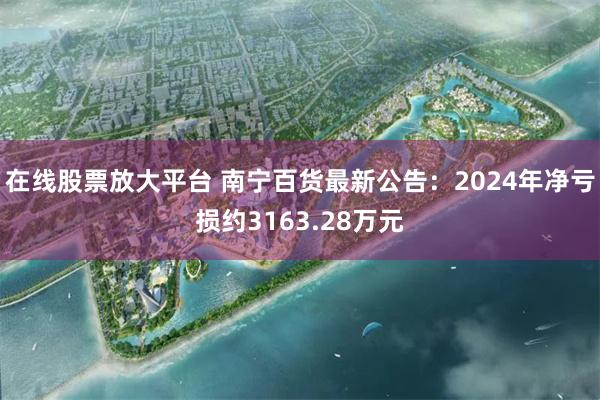 在线股票放大平台 南宁百货最新公告：2024年净亏损约3163.28万元
