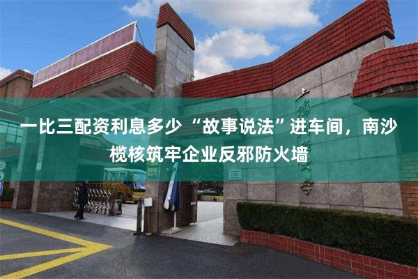 一比三配资利息多少 “故事说法”进车间，南沙榄核筑牢企业反邪防火墙