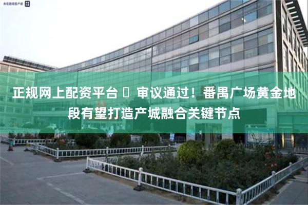正规网上配资平台 ​审议通过！番禺广场黄金地段有望打造产城融合关键节点