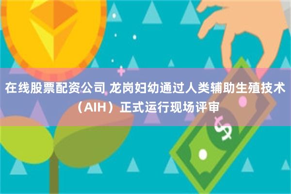 在线股票配资公司 龙岗妇幼通过人类辅助生殖技术（AIH）正式运行现场评审