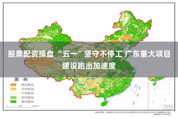 股票配资操盘 “五一”坚守不停工 广东重大项目建设跑出加速度