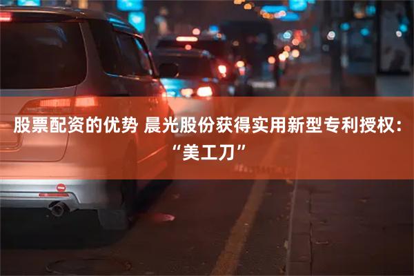 股票配资的优势 晨光股份获得实用新型专利授权：“美工刀”