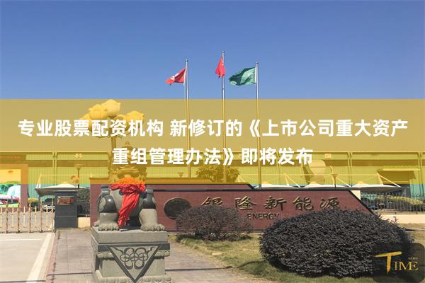 专业股票配资机构 新修订的《上市公司重大资产重组管理办法》即将发布