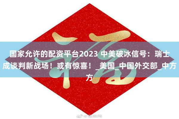 国家允许的配资平台2023 中美破冰信号：瑞士成谈判新战场！或有惊喜！_美国_中国外交部_中方