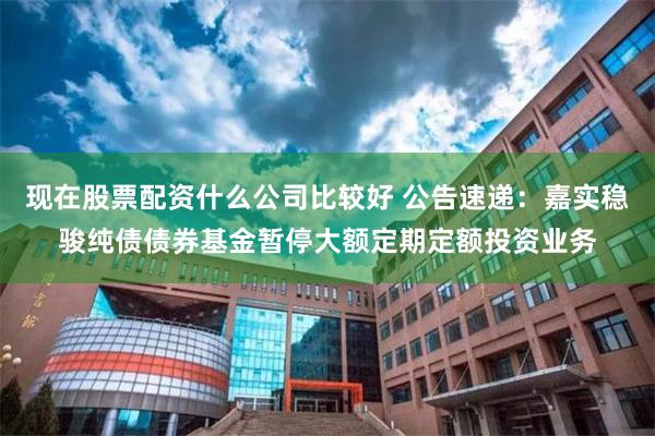 现在股票配资什么公司比较好 公告速递：嘉实稳骏纯债债券基金暂停大额定期定额投资业务