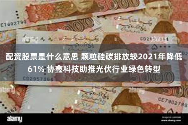 配资股票是什么意思 颗粒硅碳排放较2021年降低61% 协鑫科技助推光伏行业绿色转型