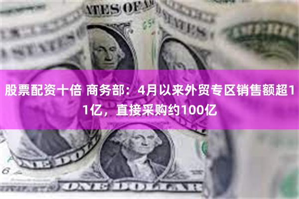 股票配资十倍 商务部：4月以来外贸专区销售额超11亿，直接采购约100亿