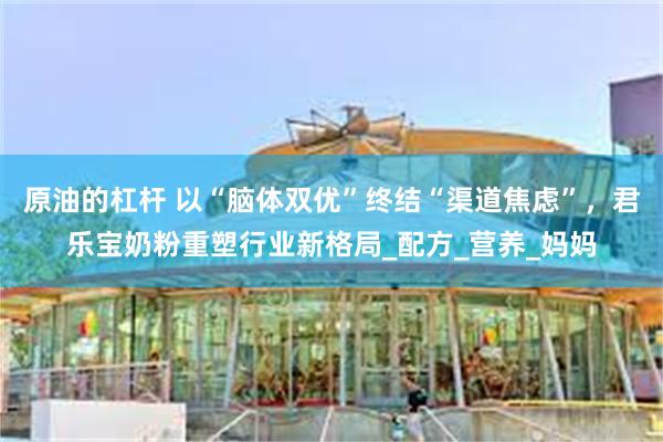原油的杠杆 以“脑体双优”终结“渠道焦虑”，君乐宝奶粉重塑行业新格局_配方_营养_妈妈
