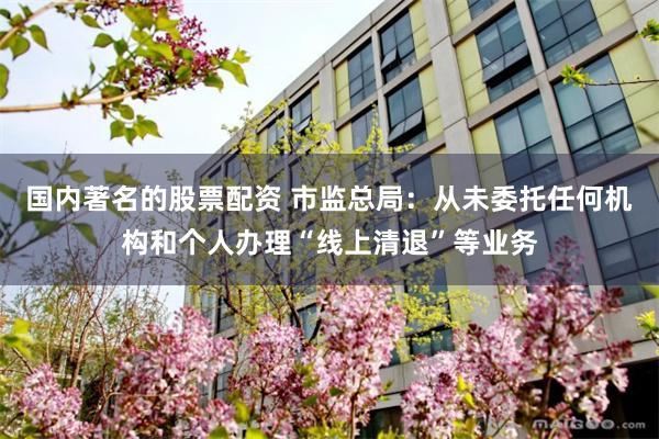 国内著名的股票配资 市监总局：从未委托任何机构和个人办理“线上清退”等业务
