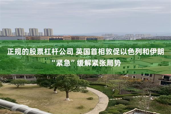 正规的股票杠杆公司 英国首相敦促以色列和伊朗“紧急”缓解紧张局势