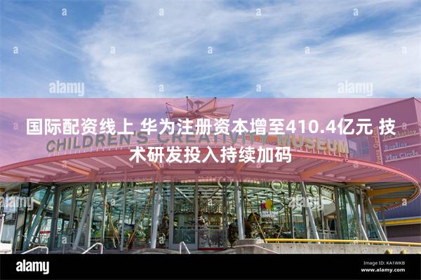 国际配资线上 华为注册资本增至410.4亿元 技术研发投入持续加码
