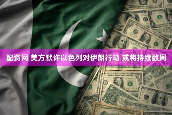 配资网 美方默许以色列对伊朗行动 或将持续数周