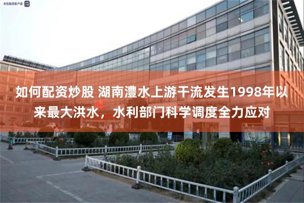 如何配资炒股 湖南澧水上游干流发生1998年以来最大洪水，水利部门科学调度全力应对