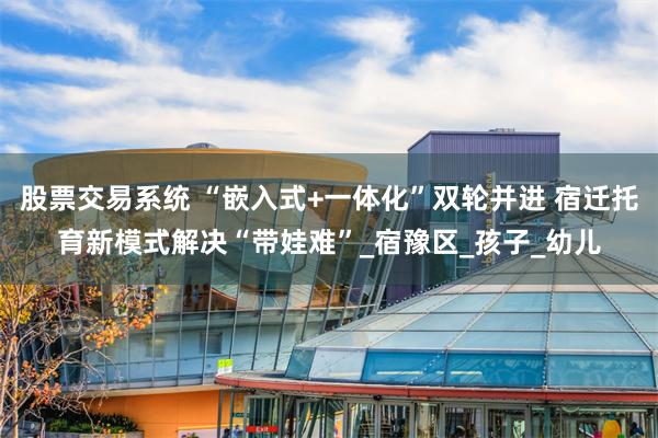 股票交易系统 “嵌入式+一体化”双轮并进 宿迁托育新模式解决“带娃难”_宿豫区_孩子_幼儿
