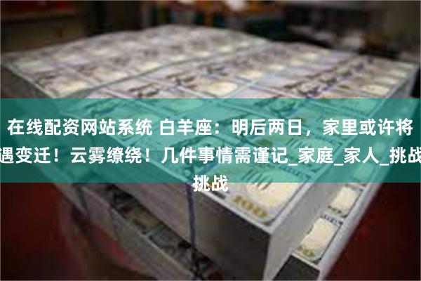 在线配资网站系统 白羊座：明后两日，家里或许将遇变迁！云雾缭绕！几件事情需谨记_家庭_家人_挑战