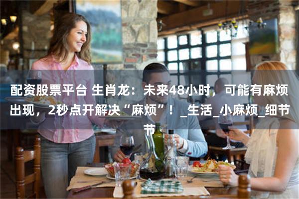 配资股票平台 生肖龙：未来48小时，可能有麻烦出现，2秒点开解决“麻烦”！_生活_小麻烦_细节