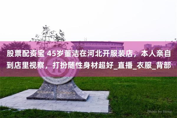 股票配资宝 45岁董洁在河北开服装店，本人亲自到店里视察，打扮随性身材超好_直播_衣服_背部