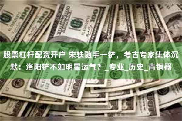 股票杠杆配资开户 宋轶随手一铲，考古专家集体沉默：洛阳铲不如明星运气？_专业_历史_青铜器